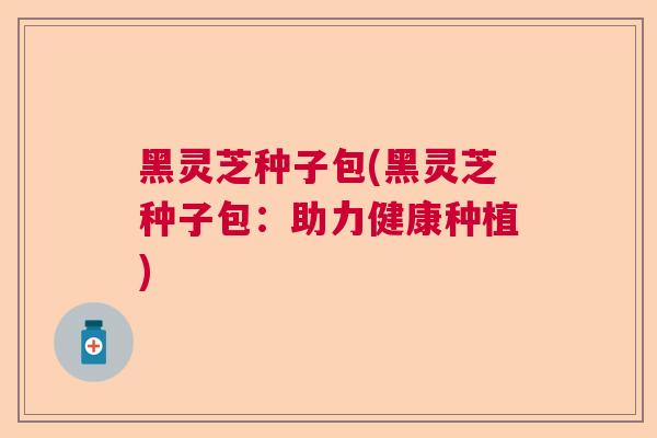 黑灵芝种子包(黑灵芝种子包:助力健康种植)  第1张 黑灵芝种子包(黑灵芝种子包:助力健康种植)  第1张