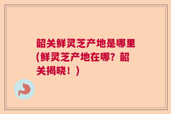 韶关鲜灵芝产地是哪里(鲜灵芝产地在哪?韶关揭晓!)  第1张 韶关鲜灵芝产地是哪里(鲜灵芝产地在哪?韶关揭晓!)  第1张