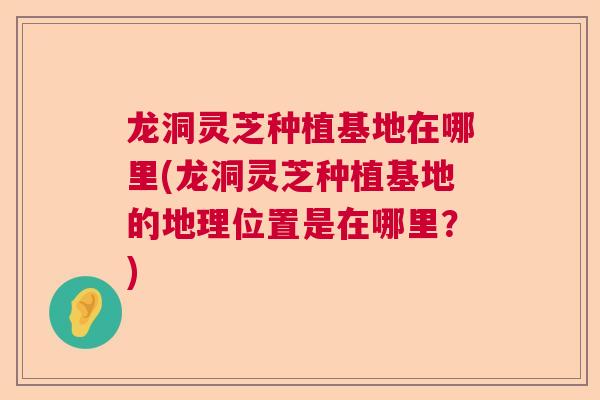 龙洞灵芝种植基地在哪里(龙洞灵芝种植基地的地理位置是在哪里？)  第1张