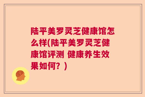 陆平美罗灵芝健康馆怎么样(陆平美罗灵芝健康馆评测 健康养生效果如何?)  第1张 陆平美罗灵芝健康馆怎么样(陆平美罗灵芝健康馆评测 健康养生效果如何?)  第1张