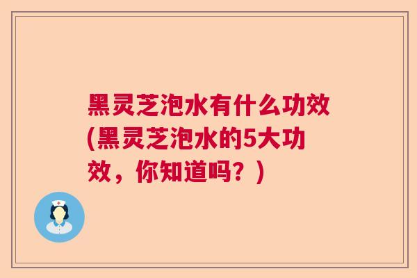 黑灵芝泡水有什么功效(黑灵芝泡水的5大功效，你知道吗？)  第1张