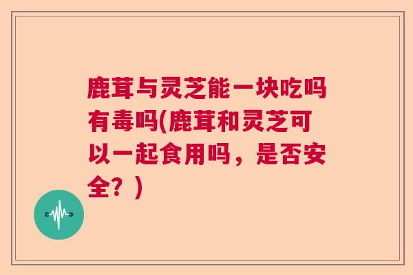 鹿茸与灵芝能一块吃吗有毒吗(鹿茸和灵芝可以一起食用吗,是否安全?)  第1张 鹿茸与灵芝能一块吃吗有毒吗(鹿茸和灵芝可以一起食用吗,是否安全?)  第1张