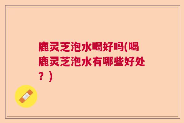 鹿灵芝泡水喝好吗(喝鹿灵芝泡水有哪些好处？)  第1张