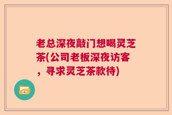 老总深夜敲门想喝灵芝茶(公司老板深夜访客，寻求灵芝茶款待)  第1张