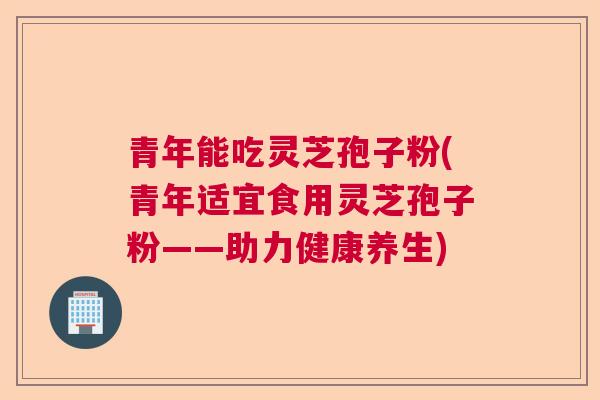 青年能吃灵芝孢子粉(青年适宜食用灵芝孢子粉——助力健康养生)  第1张