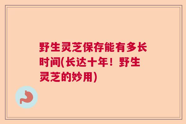 野生灵芝保存能有多长时间(长达十年！野生灵芝的妙用)  第1张