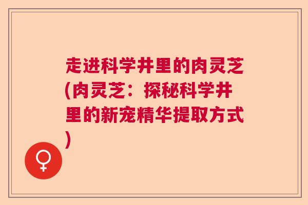 走进科学井里的肉灵芝(肉灵芝：探秘科学井里的新宠精华提取方式)  第1张