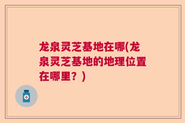龙泉灵芝基地在哪(龙泉灵芝基地的地理位置在哪里？)  第1张