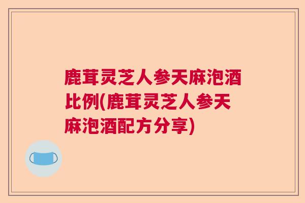 鹿茸灵芝人参天麻泡酒比例(鹿茸灵芝人参天麻泡酒配方分享)  第1张