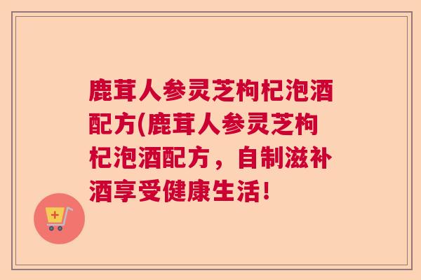 鹿茸人参灵芝枸杞泡酒配方(鹿茸人参灵芝枸杞泡酒配方,自制滋补酒享受健康生活!  第1张 鹿茸人参灵芝枸杞泡酒配方(鹿茸人参灵芝枸杞泡酒配方,自制滋补酒享受健康生活!  第1张