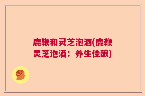 鹿鞭和灵芝泡酒(鹿鞭灵芝泡酒:养生佳酿)  第1张 鹿鞭和灵芝泡酒(鹿鞭灵芝泡酒:养生佳酿)  第1张