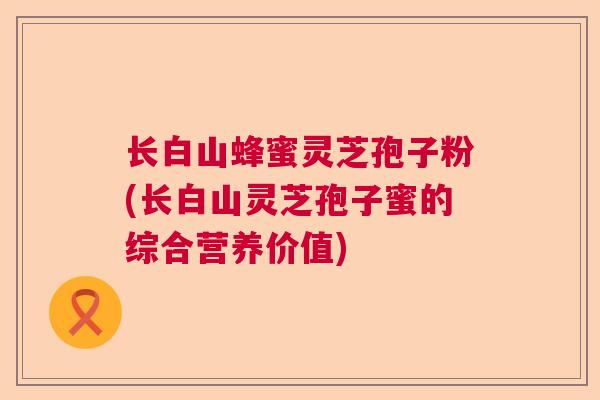 长白山蜂蜜灵芝孢子粉(长白山灵芝孢子蜜的综合营养价值)  第1张 长白山蜂蜜灵芝孢子粉(长白山灵芝孢子蜜的综合营养价值)  第1张
