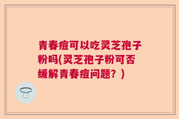 青春痘可以吃灵芝孢子粉吗(灵芝孢子粉可否缓解青春痘问题?)  第1张 青春痘可以吃灵芝孢子粉吗(灵芝孢子粉可否缓解青春痘问题?)  第1张