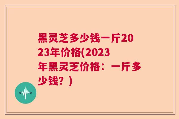 黑灵芝多少钱一斤2023年价格(2023年黑灵芝价格:一斤多少钱?)  第1张 黑灵芝多少钱一斤2023年价格(2023年黑灵芝价格:一斤多少钱?)  第1张