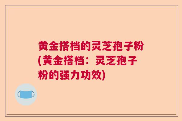 黄金搭档的灵芝孢子粉(黄金搭档:灵芝孢子粉的强力功效)  第1张 黄金搭档的灵芝孢子粉(黄金搭档:灵芝孢子粉的强力功效)  第1张