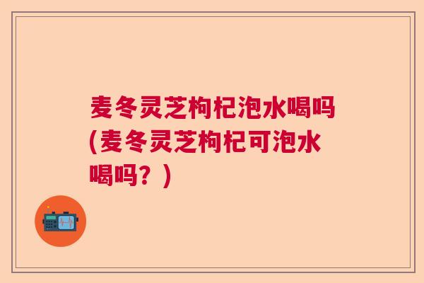 麦冬灵芝枸杞泡水喝吗(麦冬灵芝枸杞可泡水喝吗？)  第1张