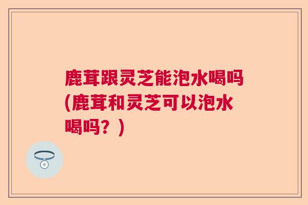 鹿茸跟灵芝能泡水喝吗(鹿茸和灵芝可以泡水喝吗？)  第1张