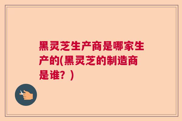 黑灵芝生产商是哪家生产的(黑灵芝的制造商是谁？)  第1张