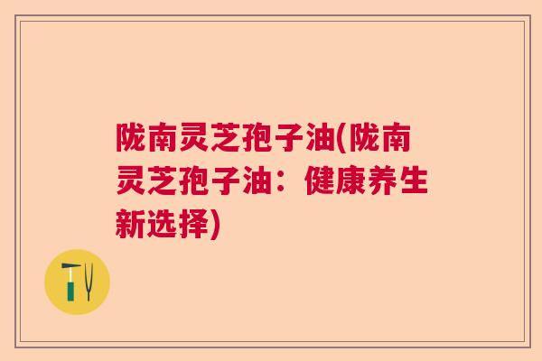 陇南灵芝孢子油(陇南灵芝孢子油：健康养生新选择)  第1张