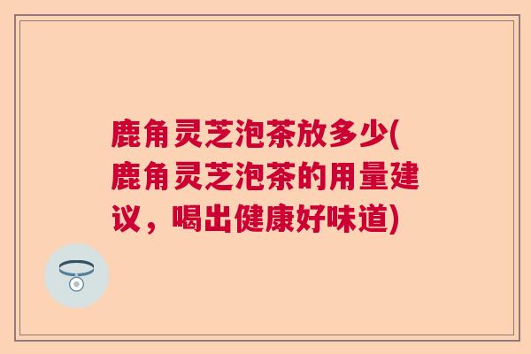 鹿角灵芝泡茶放多少(鹿角灵芝泡茶的用量建议，喝出健康好味道)  第1张