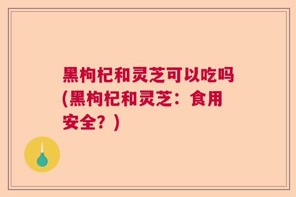 黑枸杞和灵芝可以吃吗(黑枸杞和灵芝：食用安全？)  第1张