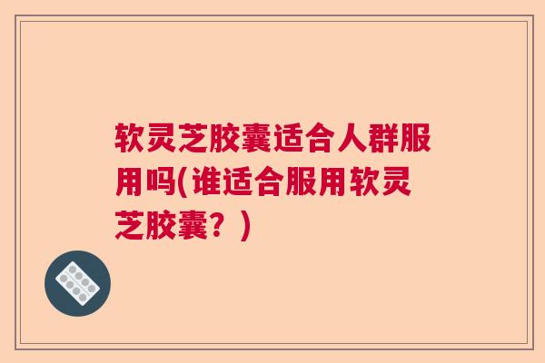 软灵芝胶囊适合人群服用吗(谁适合服用软灵芝胶囊？)  第1张