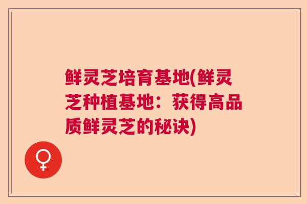 鲜灵芝培育基地(鲜灵芝种植基地：获得高品质鲜灵芝的秘诀)  第1张