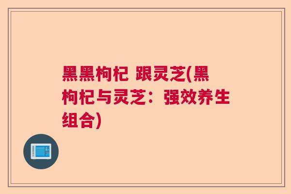 黑黑枸杞 跟灵芝(黑枸杞与灵芝：强效养生组合)  第1张