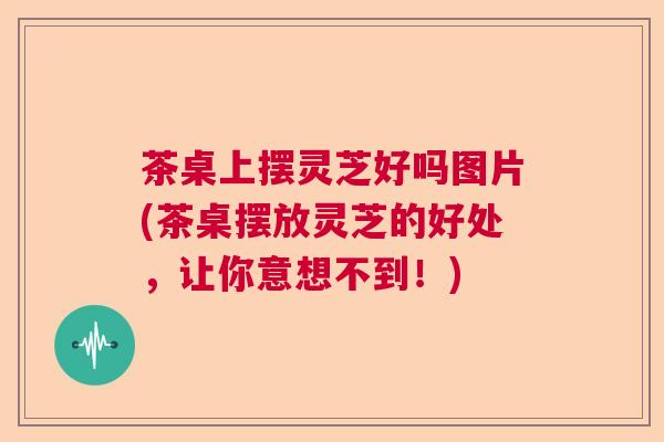 茶桌上摆灵芝好吗图片(茶桌摆放灵芝的好处,让你意想不到!)  第1张 茶桌上摆灵芝好吗图片(茶桌摆放灵芝的好处,让你意想不到!)  第1张