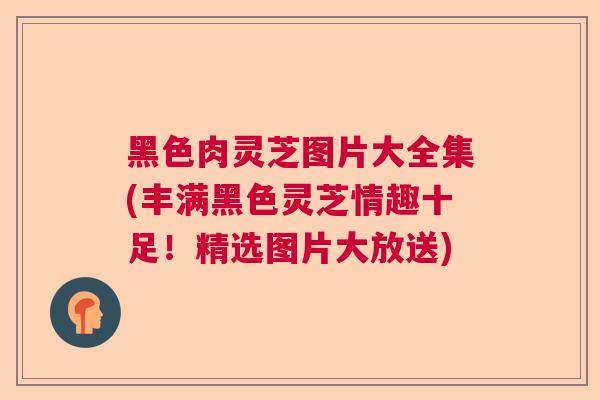 黑色肉灵芝图片大全集(丰满黑色灵芝情趣十足！精选图片大放送)  第1张