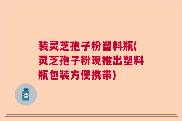 装灵芝孢子粉塑料瓶(灵芝孢子粉现推出塑料瓶包装方便携带)  第1张