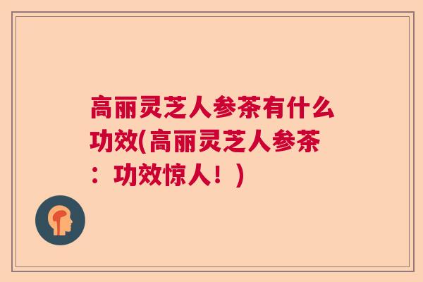 高丽灵芝人参茶有什么功效(高丽灵芝人参茶：功效惊人！)  第1张