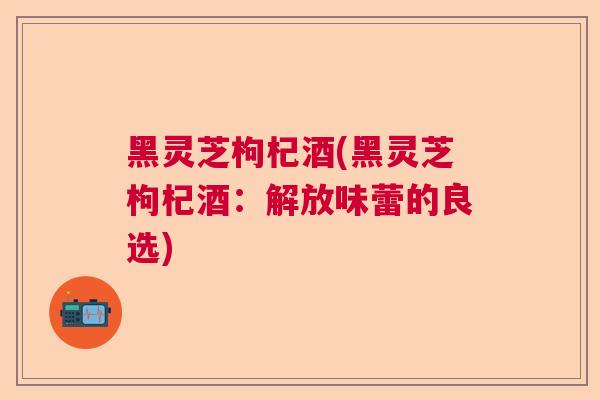 黑灵芝枸杞酒(黑灵芝枸杞酒：解放味蕾的良选)  第1张