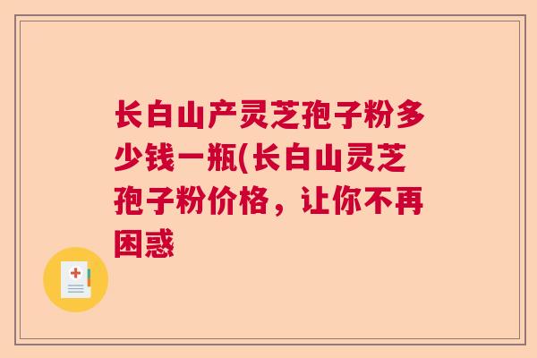 长白山产灵芝孢子粉多少钱一瓶(长白山灵芝孢子粉价格，让你不再困惑  第1张