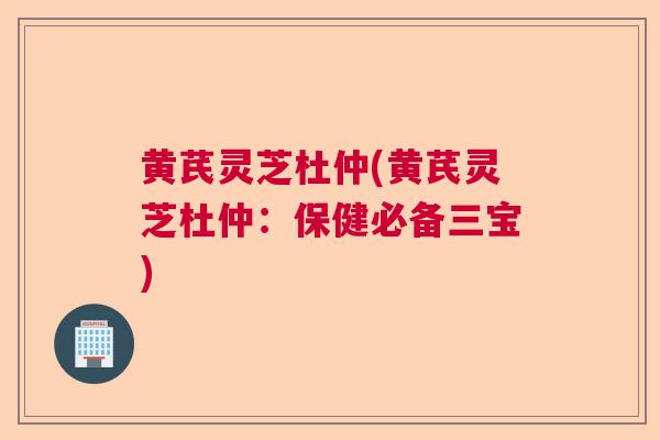 黄芪灵芝杜仲(黄芪灵芝杜仲：保健必备三宝)  第1张