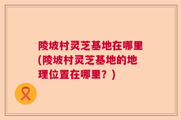 陵坡村灵芝基地在哪里(陵坡村灵芝基地的地理位置在哪里？)  第1张