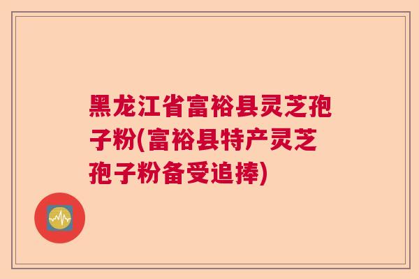 黑龙江省富裕县灵芝孢子粉(富裕县特产灵芝孢子粉备受追捧)  第1张