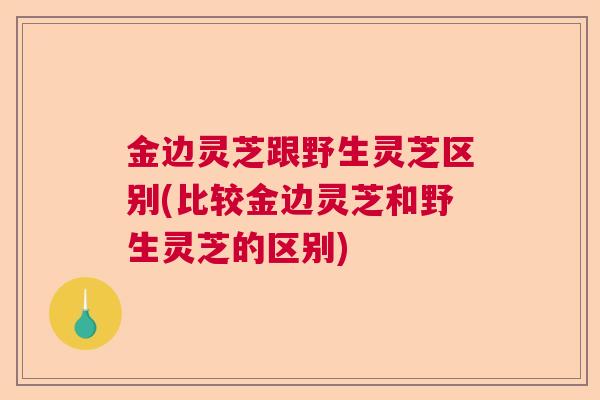 金边灵芝跟野生灵芝区别(比较金边灵芝和野生灵芝的区别)  第1张