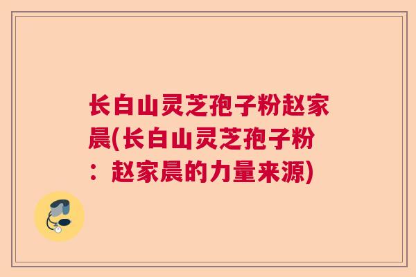 长白山灵芝孢子粉赵家晨(长白山灵芝孢子粉：赵家晨的力量来源)  第1张