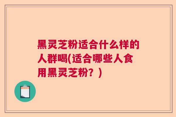 黑灵芝粉适合什么样的人群喝(适合哪些人食用黑灵芝粉？)  第1张