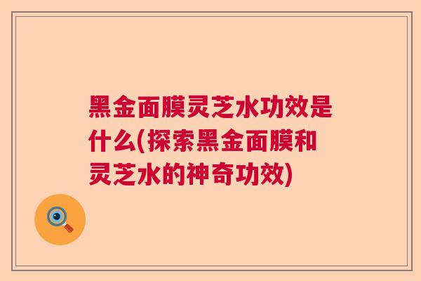 黑金面膜灵芝水功效是什么(探索黑金面膜和灵芝水的神奇功效)  第1张