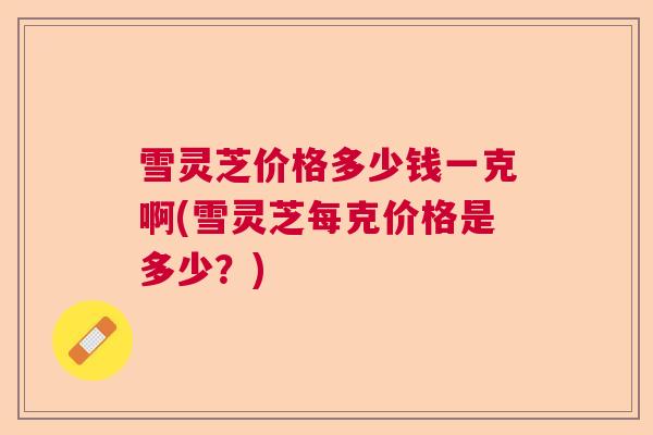 雪灵芝价格多少钱一克啊(雪灵芝每克价格是多少？)  第1张
