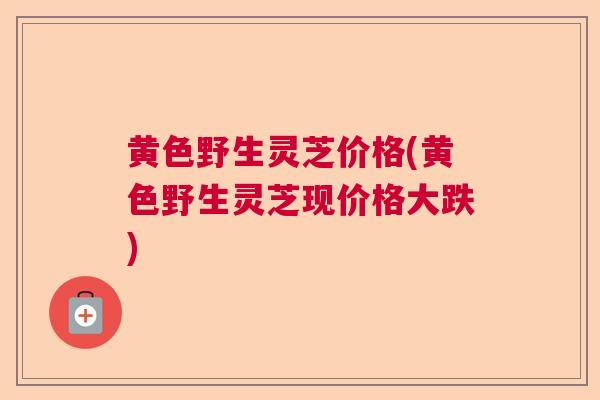 黄色野生灵芝价格(黄色野生灵芝现价格大跌)  第1张
