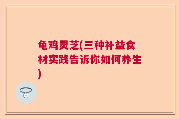 龟鸡灵芝(三种补益食材实践告诉你如何养生)  第1张