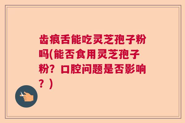 齿痕舌能吃灵芝孢子粉吗(能否食用灵芝孢子粉？口腔问题是否影响？)  第1张