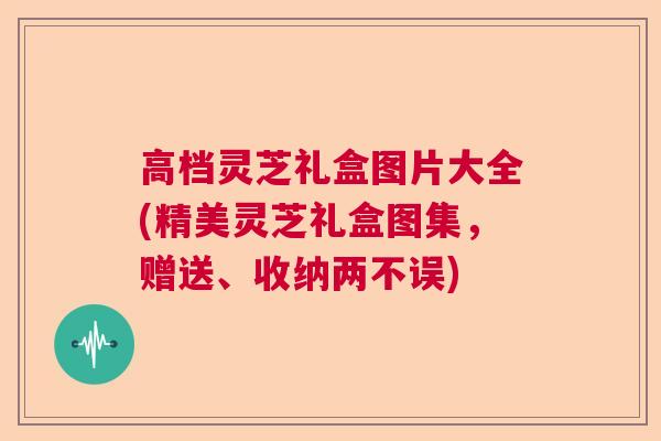 高档灵芝礼盒图片大全(精美灵芝礼盒图集，赠送、收纳两不误)  第1张