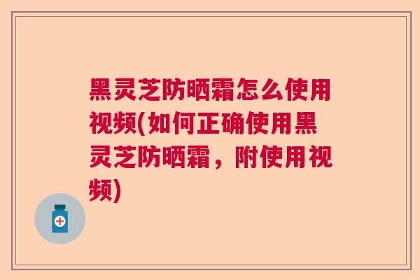 黑灵芝防晒霜怎么使用视频(如何正确使用黑灵芝防晒霜，附使用视频)  第1张