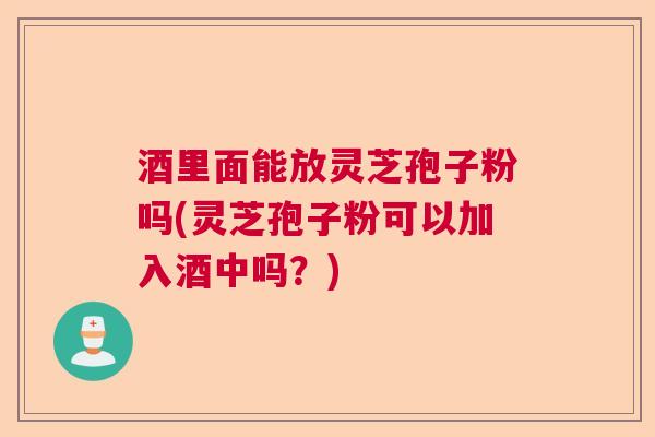 酒里面能放灵芝孢子粉吗(灵芝孢子粉可以加入酒中吗？)  第1张