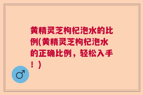 黄精灵芝枸杞泡水的比例(黄精灵芝枸杞泡水的正确比例，轻松入手！)  第1张
