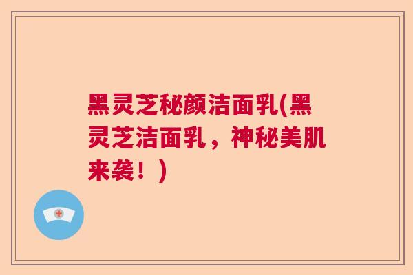 黑灵芝秘颜洁面乳(黑灵芝洁面乳，神秘美肌来袭！)  第1张